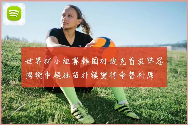 世界杯小组赛韩国对捷克首发阵容揭晓中超独苗朴镇燮待命替补席