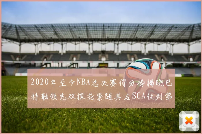 2020年至今NBA总决赛得分榜揭晓巴特勒领先双探花紧随其后SGA位列第四