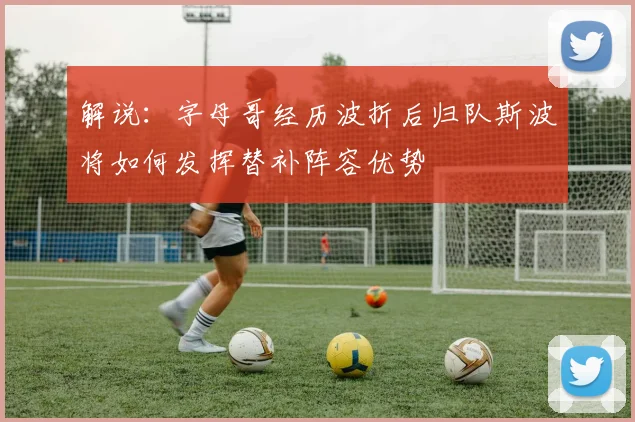 解说：字母哥经历波折后归队斯波将如何发挥替补阵容优势