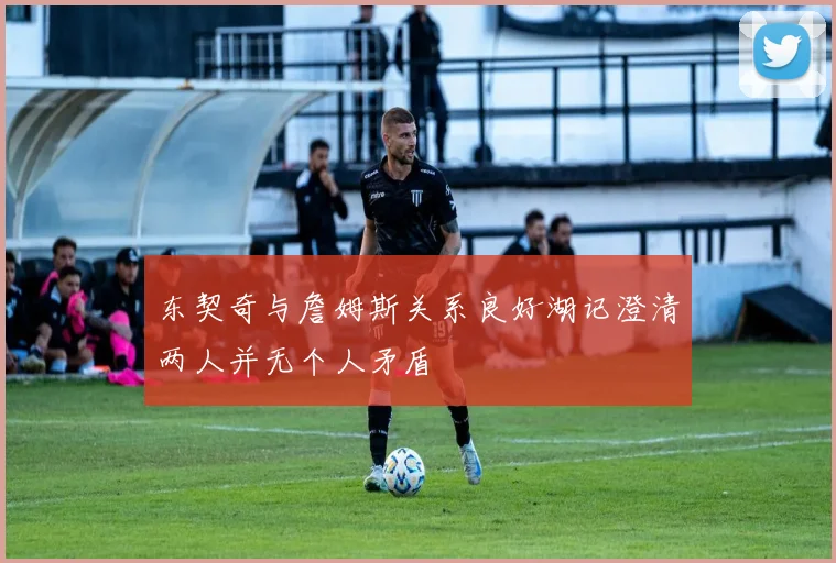 东契奇与詹姆斯关系良好湖记澄清两人并无个人矛盾