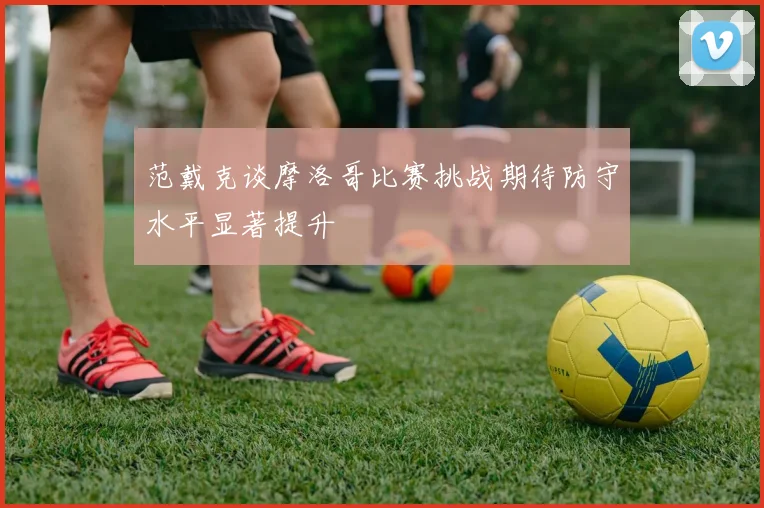 范戴克谈摩洛哥比赛挑战期待防守水平显著提升