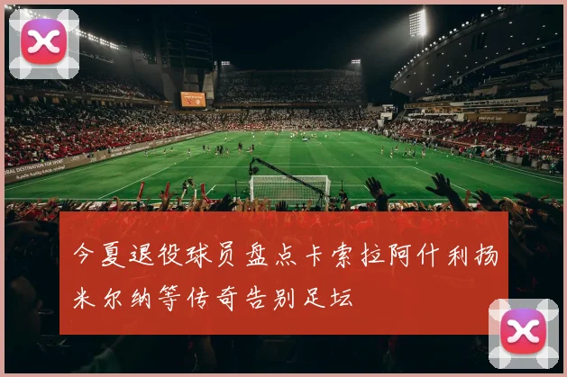 今夏退役球员盘点卡索拉阿什利扬米尔纳等传奇告别足坛
