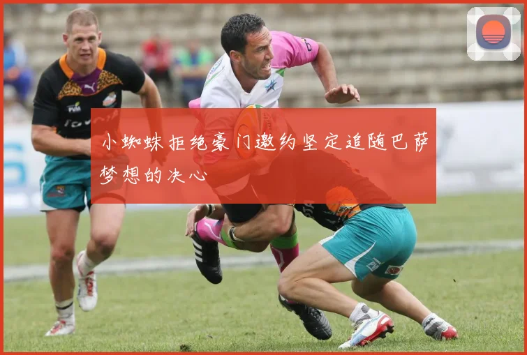 小蜘蛛拒绝豪门邀约坚定追随巴萨梦想的决心