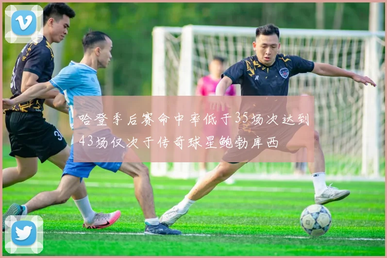 哈登季后赛命中率低于35场次达到43场仅次于传奇球星鲍勃库西