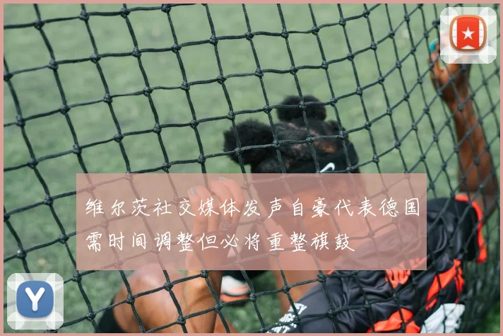 维尔茨社交媒体发声自豪代表德国需时间调整但必将重整旗鼓