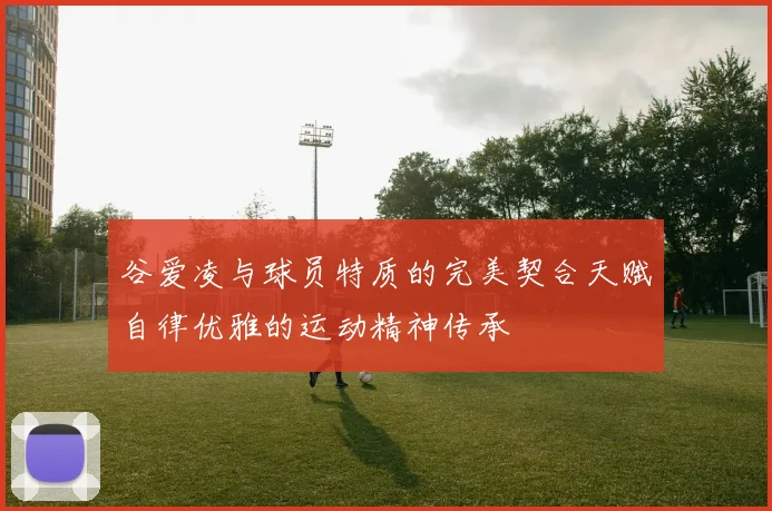 谷爱凌与球员特质的完美契合天赋自律优雅的运动精神传承