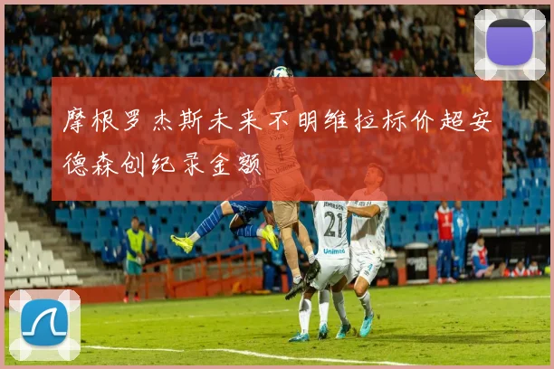 摩根罗杰斯未来不明维拉标价超安德森创纪录金额