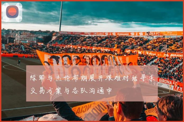 绿军与杰伦布朗展开艰难对话寻求交易方案与各队沟通中