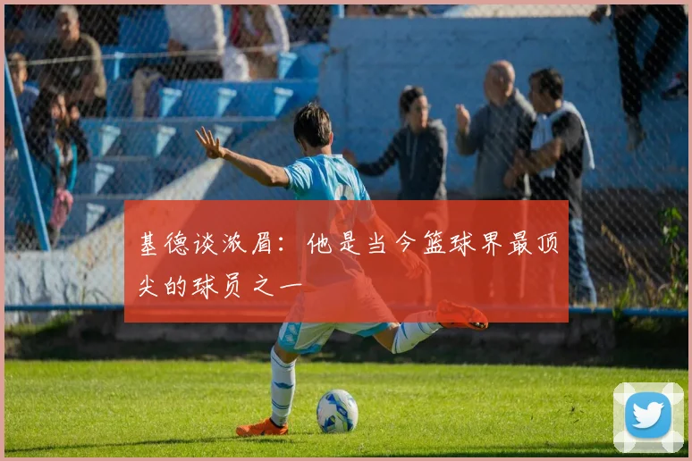 基德谈浓眉：他是当今篮球界最顶尖的球员之一
