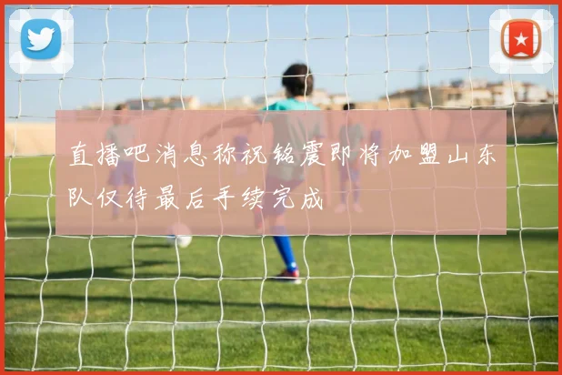 直播吧消息称祝铭震即将加盟山东队仅待最后手续完成