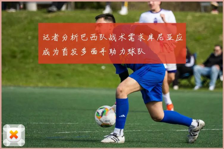 记者分析巴西队战术需求库尼亚应成为首发多面手助力球队