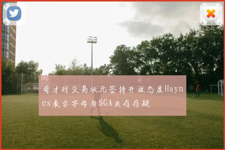 奇才对交易状元签持开放态度Haynes表示字母与SGA共存存疑