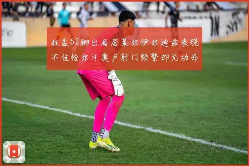 狂轰62脚出局居莱尔伊尔迪兹表现不佳恰尔汗奥卢射门频繁却无功而返